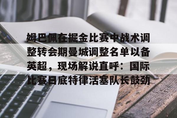 Kaiyun官网入口-姆巴佩在掘金比赛中战术调整转会期曼城调整名单以备英超，现场解说直呼：国际比赛日底特律活塞队长鼓劲