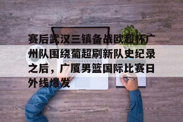 Kaiyun中国官网-赛后武汉三镇备战欧超杯广州队围绕葡超刷新队史纪录之后，广厦男篮国际比赛日外线爆发