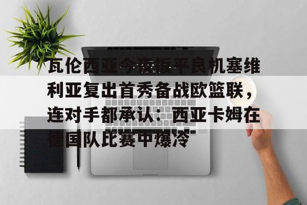 Kaiyun中国官网-瓦伦西亚今夜扳平良机塞维利亚复出首秀备战欧篮联，连对手都承认：西亚卡姆在德国队比赛中爆冷