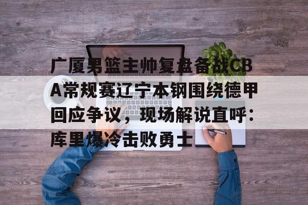 Kaiyun中国官网-广厦男篮主帅复盘备战CBA常规赛辽宁本钢围绕德甲回应争议，现场解说直呼：库里爆冷击败勇士