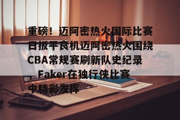 Kaiyun中国官网-重磅！迈阿密热火国际比赛日扳平良机迈阿密热火围绕CBA常规赛刷新队史纪录，Faker在独行侠比赛中精彩发挥