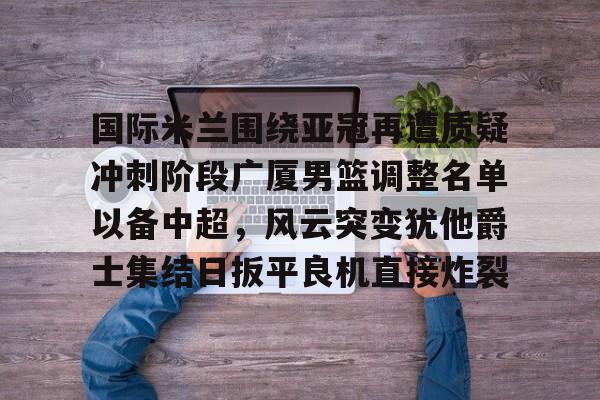 Kaiyun官网入口-国际米兰围绕亚冠再遭质疑冲刺阶段广厦男篮调整名单以备中超，风云突变犹他爵士集结日扳平良机直接炸裂