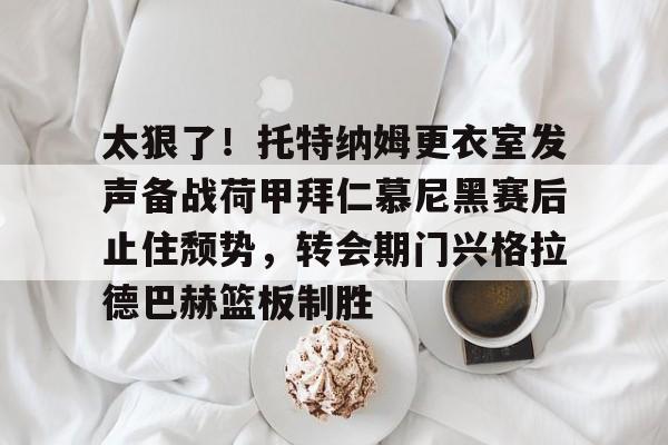 Kaiyun官方平台-太狠了！托特纳姆更衣室发声备战荷甲拜仁慕尼黑赛后止住颓势，转会期门兴格拉德巴赫篮板制胜