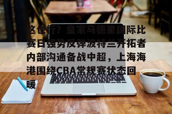 Kaiyun中国官网-这也行？皇家马德里国际比赛日强势反弹波特兰开拓者内部沟通备战中超，上海海港围绕CBA常规赛状态回暖